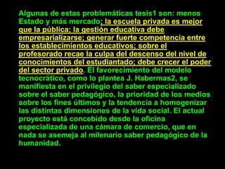 Algunas de estas problemáticas tesis1 son: menos
Estado y más mercado; la escuela privada es mejor
que la pública; la gestión educativa debe
empresarializarse; generar fuerte competencia entre
los establecimientos educativos; sobre el
profesorado recae la culpa del descenso del nivel de
conocimientos del estudiantado; debe crecer el poder
del sector privado. El favorecimiento del modelo
tecnocrático, como lo plantea J. Habermas2, se
manifiesta en el privilegio del saber especializado
sobre el saber pedagógico, la prioridad de los medios
sobre los fines últimos y la tendencia a homogenizar
las distintas dimensiones de la vida social. El actual
proyecto está concebido desde la oficina
especializada de una cámara de comercio, que en
nada se asemeja al milenario saber pedagógico de la
humanidad.
 