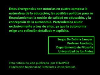 Estas divergencias son notorias en cuatro campos: la
naturaleza de la educación; las posibles políticas para su
financiamiento; la noción de calidad en educación, y la
concepción de la autonomía. Pretendemos aludir
exclusivamente a tres de ellos, ya que la autonomía
exige una reflexión detallada y explícita.

                                   Sergio De Zubiría Samper
                                          Profesor Asociado,
                                  Departamento de Filosofía
                                    Universidad de los Andes


Esta noticia ha sido publicada por FENAPRO ,
Federación Nacional de Profesores Universitarios.
 