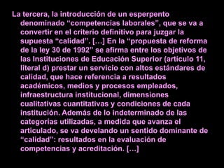 La tercera, la introducción de un esperpento
  denominado “competencias laborales”, que se va a
  convertir en el criterio definitivo para juzgar la
  supuesta “calidad”. […] En la “propuesta de reforma
  de la ley 30 de 1992” se afirma entre los objetivos de
  las Instituciones de Educación Superior (artículo 11,
  literal d) prestar un servicio con altos estándares de
  calidad, que hace referencia a resultados
  académicos, medios y procesos empleados,
  infraestructura institucional, dimensiones
  cualitativas cuantitativas y condiciones de cada
  institución. Además de lo indeterminado de las
  categorías utilizadas, a medida que avanza el
  articulado, se va develando un sentido dominante de
  “calidad”: resultados en la evaluación de
  competencias y acreditación. […]
 