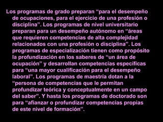 Los programas de grado preparan “para el desempeño
  de ocupaciones, para el ejercicio de una profesión o
  disciplina”. Los programas de nivel universitario
  preparan para un desempeño autónomo en “áreas
  que requieren competencias de alta complejidad
  relacionados con una profesión o disciplina”. Los
  programas de especialización tienen como propósito
  la profundización en los saberes de “un área de
  ocupación” y desarrollan competencias específicas
  para “una mayor cualificación para el desempeño
  laboral”. Los programas de maestría dotan a la
  “persona de competencias que le permitan
  profundizar teórica y conceptualmente en un campo
  del saber”. Y hasta los programas de doctorado son
  para “afianzar o profundizar competencias propias
  de este nivel de formación”.
 