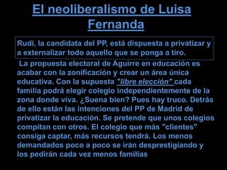 El neoliberalismo de Luisa
             Fernanda
Rudi, la candidata del PP, está dispuesta a privatizar y
a externalizar todo aquello que se ponga a tiro.
 La propuesta electoral de Aguirre en educación es
acabar con la zonificación y crear un área única
educativa. Con la supuesta "libre elección" cada
familia podrá elegir colegio independientemente de la
zona donde viva. ¿Suena bien? Pues hay truco. Detrás
de ello están las intenciones del PP de Madrid de
privatizar la educación. Se pretende que unos colegios
compitan con otros. El colegio que más "clientes"
consiga captar, más recursos tendrá. Los menos
demandados poco a poco se irán desprestigiando y
los pedirán cada vez menos familias
 