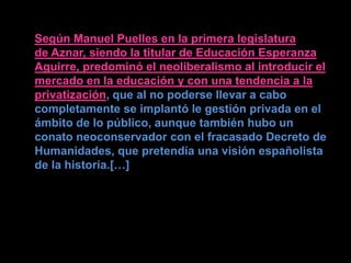 Según Manuel Puelles en la primera legislatura
de Aznar, siendo la titular de Educación Esperanza
Aguirre, predominó el neoliberalismo al introducir el
mercado en la educación y con una tendencia a la
privatización, que al no poderse llevar a cabo
completamente se implantó le gestión privada en el
ámbito de lo público, aunque también hubo un
conato neoconservador con el fracasado Decreto de
Humanidades, que pretendía una visión españolista
de la historia.[…]
 
