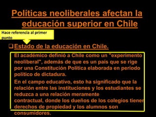 Políticas neoliberales afectan la
       educación superior en Chile
Hace referencia al primer
punto

   Estado de la educación en Chile.
      El académico definió a Chile como un "experimento
      neoliberal", además de que es un país que se rige
      por una Constitución Política elaborada en periodo
      político de dictadura.
      En el campo educativo, esto ha significado que la
      relación entre las instituciones y los estudiantes se
      reduzca a una relación meramente
      contractual, donde los dueños de los colegios tienen
      derechos de propiedad y los alumnos son
      consumidores.
 