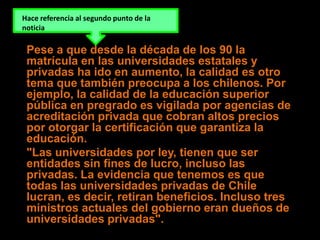 Hace referencia al segundo punto de la
noticia

 Pese a que desde la década de los 90 la
 matrícula en las universidades estatales y
 privadas ha ido en aumento, la calidad es otro
 tema que también preocupa a los chilenos. Por
 ejemplo, la calidad de la educación superior
 pública en pregrado es vigilada por agencias de
 acreditación privada que cobran altos precios
 por otorgar la certificación que garantiza la
 educación.
 "Las universidades por ley, tienen que ser
 entidades sin fines de lucro, incluso las
 privadas. La evidencia que tenemos es que
 todas las universidades privadas de Chile
 lucran, es decir, retiran beneficios. Incluso tres
 ministros actuales del gobierno eran dueños de
 universidades privadas".
 