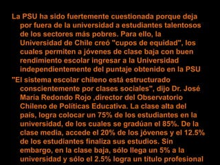 La PSU ha sido fuertemente cuestionada porque deja
  por fuera de la universidad a estudiantes talentosos
  de los sectores más pobres. Para ello, la
  Universidad de Chile creó "cupos de equidad", los
  cuales permiten a jóvenes de clase baja con buen
  rendimiento escolar ingresar a la Universidad
  independientemente del puntaje obtenido en la PSU
"El sistema escolar chileno está estructurado
  conscientemente por clases sociales", dijo Dr. José
  María Redondo Rojo ,director del Observatorio
  Chileno de Políticas Educativa. La clase alta del
  país, logra colocar un 75% de los estudiantes en la
  universidad, de los cuales se gradúan el 85%. De la
  clase media, accede el 20% de los jóvenes y el 12.5%
  de los estudiantes finaliza sus estudios. Sin
  embargo, en la clase baja, sólo llega un 5% a la
  universidad y sólo el 2.5% logra un título profesional
 