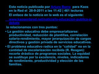 Esta noticia publicada por Arturo Borra para Kaos
   en la Red el 28-9-2011 a las 11:42 | 461 lecturas
   El enlace de la noticia en la web es el siguiente:
   www.kaosenlared.net/noticia/la-educacion-publica-a-
   debate
 la relacionamos con tres puntos:
• La gestión educativa debe empresarializarse:
   productividad, reducción de plantillas, correlación
   salario-rendimiento, mayor jerarquización de cargos
   directivos y gestión privada de servicios educativos.
• El problema educativo radica en la “calidad” no en la
   cantidad de escolarización recibida (R. Reagan):
   recorte drástico de programas sociales. La equidad
   se sustituye por la excelencia, niveles, indicadores
   de rendimiento, productividad y elección de las
   familias.
 