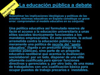 La educación pública a debate

Subestimar las implicaciones ideológicas y políticas de las
actuales reformas educativas en España constituye un grave
error: comprometen al modelo educativo en su conjunto.

Una política educativa así formulada reserva de
facto el acceso a la educación universitaria a unas
elites sociales técnicamente funcionales a los
mandatos empresariales. En este contexto, la actual
arremetida contra la educación pública no es
meramente una política de recorte del “gasto
educativo” (ligada a un presunto ahogo de las
cuentas públicas), sino parte de un proyecto
educativo neoliberal que acentúa la dualización
sociolaboral: por un lado, disponer de una elite
altamente cualificada para ejercer funciones
directivas y gerenciales y, por otro lado, de una masa
de trabajadores con una cualificación básica para
ocupar puestos de trabajo precarios e inestables.
 
