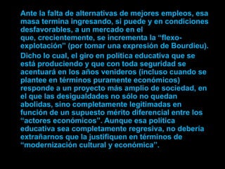 Ante la falta de alternativas de mejores empleos, esa
masa termina ingresando, si puede y en condiciones
desfavorables, a un mercado en el
que, crecientemente, se incrementa la “flexo-
explotación” (por tomar una expresión de Bourdieu).
Dicho lo cual, el giro en política educativa que se
está produciendo y que con toda seguridad se
acentuará en los años venideros (incluso cuando se
plantee en términos puramente económicos)
responde a un proyecto más amplio de sociedad, en
el que las desigualdades no sólo no quedan
abolidas, sino completamente legitimadas en
función de un supuesto mérito diferencial entre los
“actores económicos”. Aunque esa política
educativa sea completamente regresiva, no debería
extrañarnos que la justifiquen en términos de
“modernización cultural y económica”.
 