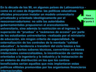 En la década de los 90, en algunos países de Latinoamérica -
como es el caso de Argentina- las políticas educativas
oficiales procuraron instalar un modelo universitario             Hace
privatizado y orientado ideológicamente por el                 referencia
neoconservadurismo: no sólo las autoridades                    al punto 2
gubernamentales propusieron el arancelamiento
universitario, sino además la restricción en el ingreso, la
superación de “pruebas” o “exámenes de acceso” por parte
de los estudiantes universitarios –realizada por el ministerio
de educación, sin ningún criterio de especialidad-, la
externalización de los controles de la mentada “calidad
educativa”, la tendencia a transferir del ciclo básico a los
postgrados ciertos saberes técnicos, convertidos en bienes
intelectuales comercializables, la incentivación de carreras
orientadas a la ingeniería y la industria y la instauración de
un sistema de distribución en los que los centros
beneficiados serían aquellos que más implantaran estas
políticas elitistas promovidas por los organismos financieros
internacionales.
 