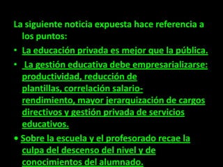 La siguiente noticia expuesta hace referencia a
  los puntos:
• La educación privada es mejor que la pública.
• La gestión educativa debe empresarializarse:
  productividad, reducción de
  plantillas, correlación salario-
  rendimiento, mayor jerarquización de cargos
  directivos y gestión privada de servicios
  educativos.
• Sobre la escuela y el profesorado recae la
  culpa del descenso del nivel y de
  conocimientos del alumnado.
 