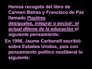 Hemos recogido del libro de
 Carmen Batres y Francisco de Paz
 llamado Pupitres
 desiguales, integrar o excluir: el
 actual dilema de la educación el
 siguiente pensamiento:
En 1996, Jaume Carbonell escribió
 sobre Estados Unidos, país con
 pensamiento político neoliberal lo
 siguiente:
 