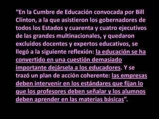 “En la Cumbre de Educación convocada por Bill
Clinton, a la que asistieron los gobernadores de
todos los Estados y cuarenta y cuatro ejecutivos
de las grandes multinacionales, y quedaron
excluidos docentes y expertos educativos, se
llegó a la siguiente reflexión: la educación se ha
convertido en una cuestión demasiado
importante dejársela a los educadores. Y se
trazó un plan de acción coherente: las empresas
deben intervenir en los estándares que fijan lo
que los profesores deben señalar y los alumnos
deben aprender en las materias básicas”.
 