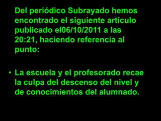 Del periódico Subrayado hemos
 encontrado el siguiente artículo
 publicado el06/10/2011 a las
 20:21, haciendo referencia al
 punto:

• La escuela y el profesorado recae
  la culpa del descenso del nivel y
  de conocimientos del alumnado.
 
