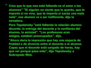 “   Creo que lo que nos está fallando es el amor a los
    alumnos" "Si alguien no siente que lo querés, que te
    importa si no vino, que te importa si sacás una mala
    nota", ese alumno va a ser indiferente, dijo la
    senadora.
    Para Topolansky "está fallando la relación alumno-
    docente, la entrega del docente y la confianza del
    alumno, la amistad". "Los profesores eran
    amigos, estaban preocupados", dijo.
    "Ahora daría la impresión que hay una especie de
    frialdad o de divorcio entre el docente o el alumno.
    Capaz que el docente está cargado de horas, hay
    que ver porqué pasa esto", dijo Topolansky a
    Subrayado Web.
 