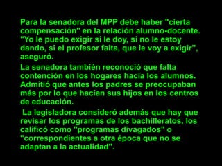 Para la senadora del MPP debe haber "cierta
compensación" en la relación alumno-docente.
"Yo le puedo exigir si le doy, si no le estoy
dando, si el profesor falta, que le voy a exigir”,
aseguró.
La senadora también reconoció que falta
contención en los hogares hacia los alumnos.
Admitió que antes los padres se preocupaban
más por lo que hacían sus hijos en los centros
de educación.
 La legisladora consideró además que hay que
revisar los programas de los bachilleratos, los
calificó como "programas divagados" o
"correspondientes a otra época que no se
adaptan a la actualidad".
 