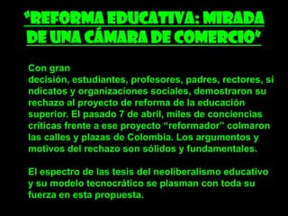 “Reforma educativa: Mirada
de una cámara de comercio”
Con gran
decisión, estudiantes, profesores, padres, rectores, si
ndicatos y organizaciones sociales, demostraron su
rechazo al proyecto de reforma de la educación
superior. El pasado 7 de abril, miles de conciencias
críticas frente a ese proyecto “reformador” colmaron
las calles y plazas de Colombia. Los argumentos y
motivos del rechazo son sólidos y fundamentales.

El espectro de las tesis del neoliberalismo educativo
y su modelo tecnocrático se plasman con toda su
fuerza en esta propuesta.
 