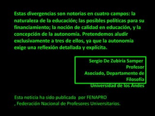 Estas divergencias son notorias en cuatro campos: la
naturaleza de la educación; las posibles políticas para su
financiamiento; la noción de calidad en educación, y la
concepción de la autonomía. Pretendemos aludir
exclusivamente a tres de ellos, ya que la autonomía
exige una reflexión detallada y explícita.

                                   Sergio De Zubiría Samper
                                                    Profesor
                                 Asociado, Departamento de
                                                     Filosofía
                                    Universidad de los Andes

Esta noticia ha sido publicada por FENAPRO
, Federación Nacional de Profesores Universitarios.
 