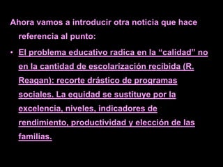 Ahora vamos a introducir otra noticia que hace
  referencia al punto:
• El problema educativo radica en la “calidad” no
  en la cantidad de escolarización recibida (R.
  Reagan): recorte drástico de programas
  sociales. La equidad se sustituye por la
  excelencia, niveles, indicadores de
  rendimiento, productividad y elección de las
  familias.
 