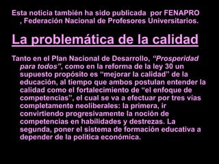Esta noticia también ha sido publicada por FENAPRO
  , Federación Nacional de Profesores Universitarios.

La problemática de la calidad
Tanto en el Plan Nacional de Desarrollo, “Prosperidad
  para todos”, como en la reforma de la ley 30 un
  supuesto propósito es “mejorar la calidad” de la
  educación, al tiempo que ambos postulan entender la
  calidad como el fortalecimiento de “el enfoque de
  competencias”, el cual se va a efectuar por tres vías
  completamente neoliberales: la primera, ir
  convirtiendo progresivamente la noción de
  competencias en habilidades y destrezas. La
  segunda, poner el sistema de formación educativa a
  depender de la política económica.
 