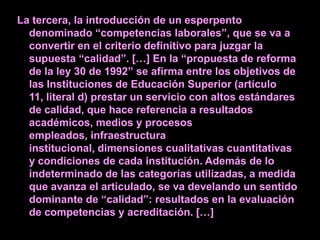 La tercera, la introducción de un esperpento
  denominado “competencias laborales”, que se va a
  convertir en el criterio definitivo para juzgar la
  supuesta “calidad”. […] En la “propuesta de reforma
  de la ley 30 de 1992” se afirma entre los objetivos de
  las Instituciones de Educación Superior (artículo
  11, literal d) prestar un servicio con altos estándares
  de calidad, que hace referencia a resultados
  académicos, medios y procesos
  empleados, infraestructura
  institucional, dimensiones cualitativas cuantitativas
  y condiciones de cada institución. Además de lo
  indeterminado de las categorías utilizadas, a medida
  que avanza el articulado, se va develando un sentido
  dominante de “calidad”: resultados en la evaluación
  de competencias y acreditación. […]
 