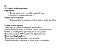 HP
 Proceso de Desensamble:
Preparación:
• Desconectar todos los cables y periféricos.
• Usar una pulsera antiestática.
Retirar el panel lateral:
• Presionar los mecanismos de liberación o quitar tornillos.
Extraer componentes:
•Desconectar y retirar la fuente de alimentación.
•Quitar los discos duros y unidades ópticas (desatornillando).
•Retirar la tarjeta gráfica (desbloquear el clip y sacar).
•Sacar la memoria RAM (apretar los clips laterales).
Desmontar la placa base:
•Desconectar todos los cables y conectores.
•Quitar los tornillos y levantar la placa base con cuidado.
 