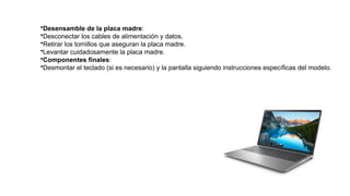 •Desensamble de la placa madre:
•Desconectar los cables de alimentación y datos.
•Retirar los tornillos que aseguran la placa madre.
•Levantar cuidadosamente la placa madre.
•Componentes finales:
•Desmontar el teclado (si es necesario) y la pantalla siguiendo instrucciones específicas del modelo.
 