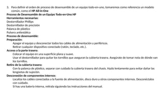 3. Para definir el orden de proceso de desensamble de un equipo todo-en-uno, tomaremos como referencia un modelo
común, como el HP All-in-One
Proceso de Desensamble de un Equipo Todo-en-Uno HP
Herramientas necesarias:
Destornillador Phillips
Destornillador de precisión
Palanca de plástico
Pulsera antiestática
Proceso de desensamble:
Preparación:
Apagar el equipo y desconectar todos los cables de alimentación y periféricos.
Retirar cualquier dispositivo conectado (ratón, teclado, etc.).
Acceso a la parte trasera:
Colocar el equipo en una superficie plana y suave.
Usar el destornillador para quitar los tornillos que aseguran la cubierta trasera. Asegúrate de tomar nota de dónde van
los tornillos.
Retiro de la cubierta trasera:
Con la palanca de plástico, separar con cuidado la cubierta trasera del chasis. Hazlo lentamente para evitar dañar las
lengüetas de sujeción.
Desconexión de componentes internos:
Localiza los cables conectados a la fuente de alimentación, disco duro y otros componentes internos. Desconéctalos
con cuidado.
Si hay una batería interna, retírala siguiendo las instrucciones del manual.
 
