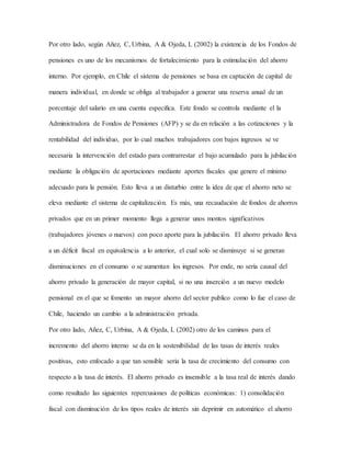 Por otro lado, según Añez, C, Urbina, A & Ojeda, L (2002) la existencia de los Fondos de
pensiones es uno de los mecanismos de fortalecimiento para la estimulación del ahorro
interno. Por ejemplo, en Chile el sistema de pensiones se basa en captación de capital de
manera individual, en donde se obliga al trabajador a generar una reserva anual de un
porcentaje del salario en una cuenta especifica. Este fondo se controla mediante el la
Administradora de Fondos de Pensiones (AFP) y se da en relación a las cotizaciones y la
rentabilidad del individuo, por lo cual muchos trabajadores con bajos ingresos se ve
necesaria la intervención del estado para contrarrestar el bajo acumulado para la jubilación
mediante la obligación de aportaciones mediante aportes fiscales que genere el mínimo
adecuado para la pensión. Esto lleva a un disturbio entre la idea de que el ahorro neto se
eleva mediante el sistema de capitalización. Es más, una recaudación de fondos de ahorros
privados que en un primer momento llega a generar unos montos significativos
(trabajadores jóvenes o nuevos) con poco aporte para la jubilación. El ahorro privado lleva
a un déficit fiscal en equivalencia a lo anterior, el cual solo se disminuye si se generan
disminuciones en el consumo o se aumentan los ingresos. Por ende, no sería causal del
ahorro privado la generación de mayor capital, si no una inserción a un nuevo modelo
pensional en el que se fomento un mayor ahorro del sector publico como lo fue el caso de
Chile, haciendo un cambio a la administración privada.
Por otro lado, Añez, C, Urbina, A & Ojeda, L (2002) otro de los caminos para el
incremento del ahorro interno se da en la sostenibilidad de las tasas de interés reales
positivas, esto enfocado a que tan sensible seria la tasa de crecimiento del consumo con
respecto a la tasa de interés. El ahorro privado es insensible a la tasa real de interés dando
como resultado las siguientes repercusiones de políticas económicas: 1) consolidación
fiscal con disminución de los tipos reales de interés sin deprimir en automático el ahorro
 