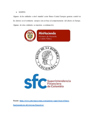  SEDPES
Algunos de las entidades a nivel mundial como Banco Central Europeo generan control en
los ahorros en el continente europeo esto en base al comportamiento del ahorro en Europa.
Algunas de otras entidades se muestran a continuación:
Fuente: https://www.sabermassermas.com/quienes-supervisan-el-buen-
funcionamiento-del-sistema-financiero/
 