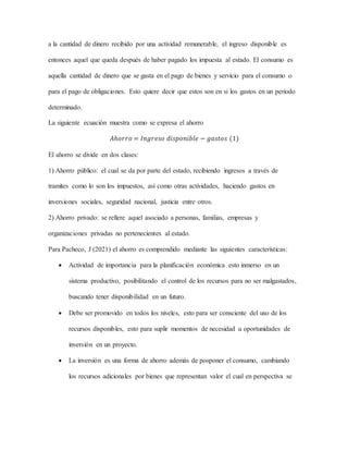 a la cantidad de dinero recibido por una actividad remunerable, el ingreso disponible es
entonces aquel que queda después de haber pagado los impuesta al estado. El consumo es
aquella cantidad de dinero que se gasta en el pago de bienes y servicio para el consumo o
para el pago de obligaciones. Esto quiere decir que estos son en si los gastos en un periodo
determinado.
La siguiente ecuación muestra como se expresa el ahorro
𝐴ℎ𝑜𝑟𝑟𝑜 = 𝐼𝑛𝑔𝑟𝑒𝑠𝑜 𝑑𝑖𝑠𝑝𝑜𝑛𝑖𝑏𝑙𝑒 − 𝑔𝑎𝑠𝑡𝑜𝑠 (1)
El ahorro se divide en dos clases:
1) Ahorro público: el cual se da por parte del estado, recibiendo ingresos a través de
tramites como lo son los impuestos, así como otras actividades, haciendo gastos en
inversiones sociales, seguridad nacional, justicia entre otros.
2) Ahorro privado: se refiere aquel asociado a personas, familias, empresas y
organizaciones privadas no pertenecientes al estado.
Para Pacheco, J (2021) el ahorro es comprendido mediante las siguientes características:
 Actividad de importancia para la planificación económica esto inmerso en un
sistema productivo, posibilitando el control de los recursos para no ser malgastados,
buscando tener disponibilidad en un futuro.
 Debe ser promovido en todos los niveles, esto para ser consciente del uso de los
recursos disponibles, esto para suplir momentos de necesidad u oportunidades de
inversión en un proyecto.
 La inversión es una forma de ahorro además de posponer el consumo, cambiando
los recursos adicionales por bienes que representan valor el cual en perspectiva se
 