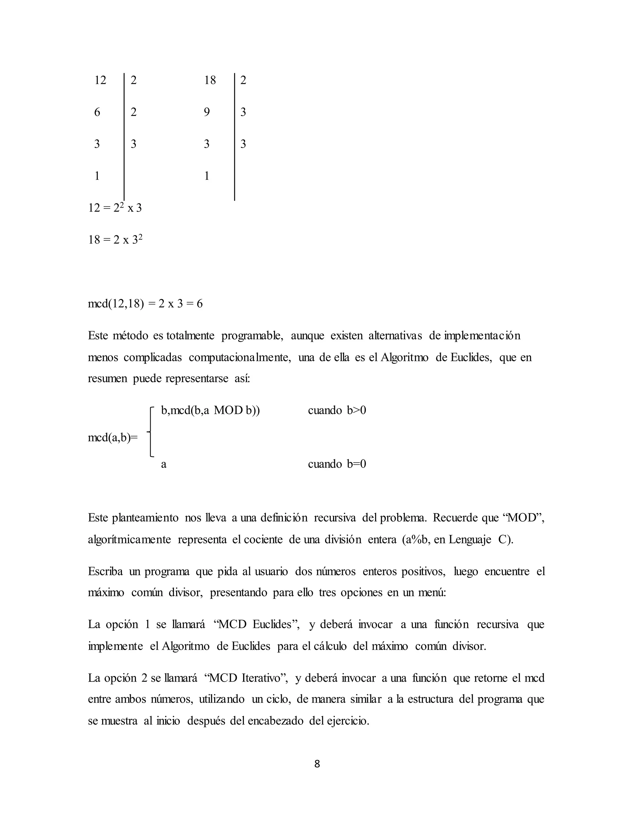 8
12 2 18 2
6 2 9 3
3 3 3 3
1 1
12 = 22 x 3
18 = 2 x 32
mcd(12,18) = 2 x 3 = 6
Este método es totalmente programable, aunque existen alternativas de implementación
menos complicadas computacionalmente, una de ella es el Algoritmo de Euclides, que en
resumen puede representarse así:
b,mcd(b,a MOD b)) cuando b>0
mcd(a,b)=
a cuando b=0
Este planteamiento nos lleva a una definición recursiva del problema. Recuerde que “MOD”,
algorítmicamente representa el cociente de una división entera (a%b, en Lenguaje C).
Escriba un programa que pida al usuario dos números enteros positivos, luego encuentre el
máximo común divisor, presentando para ello tres opciones en un menú:
La opción 1 se llamará “MCD Euclides”, y deberá invocar a una función recursiva que
implemente el Algoritmo de Euclides para el cálculo del máximo común divisor.
La opción 2 se llamará “MCD Iterativo”, y deberá invocar a una función que retorne el mcd
entre ambos números, utilizando un ciclo, de manera similar a la estructura del programa que
se muestra al inicio después del encabezado del ejercicio.
 