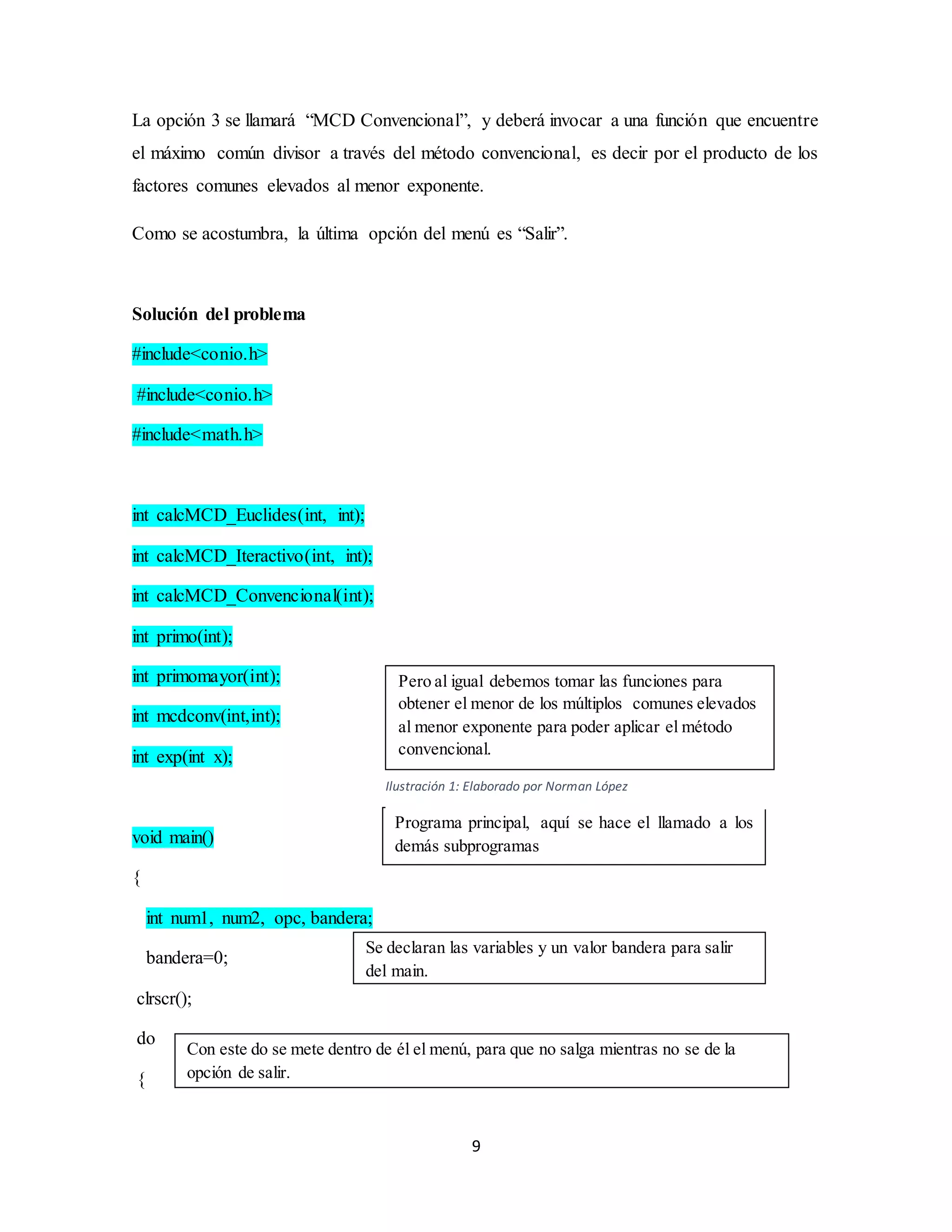 9
La opción 3 se llamará “MCD Convencional”, y deberá invocar a una función que encuentre
el máximo común divisor a través del método convencional, es decir por el producto de los
factores comunes elevados al menor exponente.
Como se acostumbra, la última opción del menú es “Salir”.
Solución del problema
#include<conio.h>
#include<conio.h>
#include<math.h>
int calcMCD_Euclides(int, int);
int calcMCD_Iteractivo(int, int);
int calcMCD_Convencional(int);
int primo(int);
int primomayor(int);
int mcdconv(int,int);
int exp(int x);
void main()
{
int num1, num2, opc, bandera;
bandera=0;
clrscr();
do
{
Pero al igual debemos tomar las funciones para
obtener el menor de los múltiplos comunes elevados
al menor exponente para poder aplicar el método
convencional.
Programa principal, aquí se hace el llamado a los
demás subprogramas
Se declaran las variables y un valor bandera para salir
del main.
Con este do se mete dentro de él el menú, para que no salga mientras no se de la
opción de salir.
Ilustración 1: Elaborado por Norman López
 