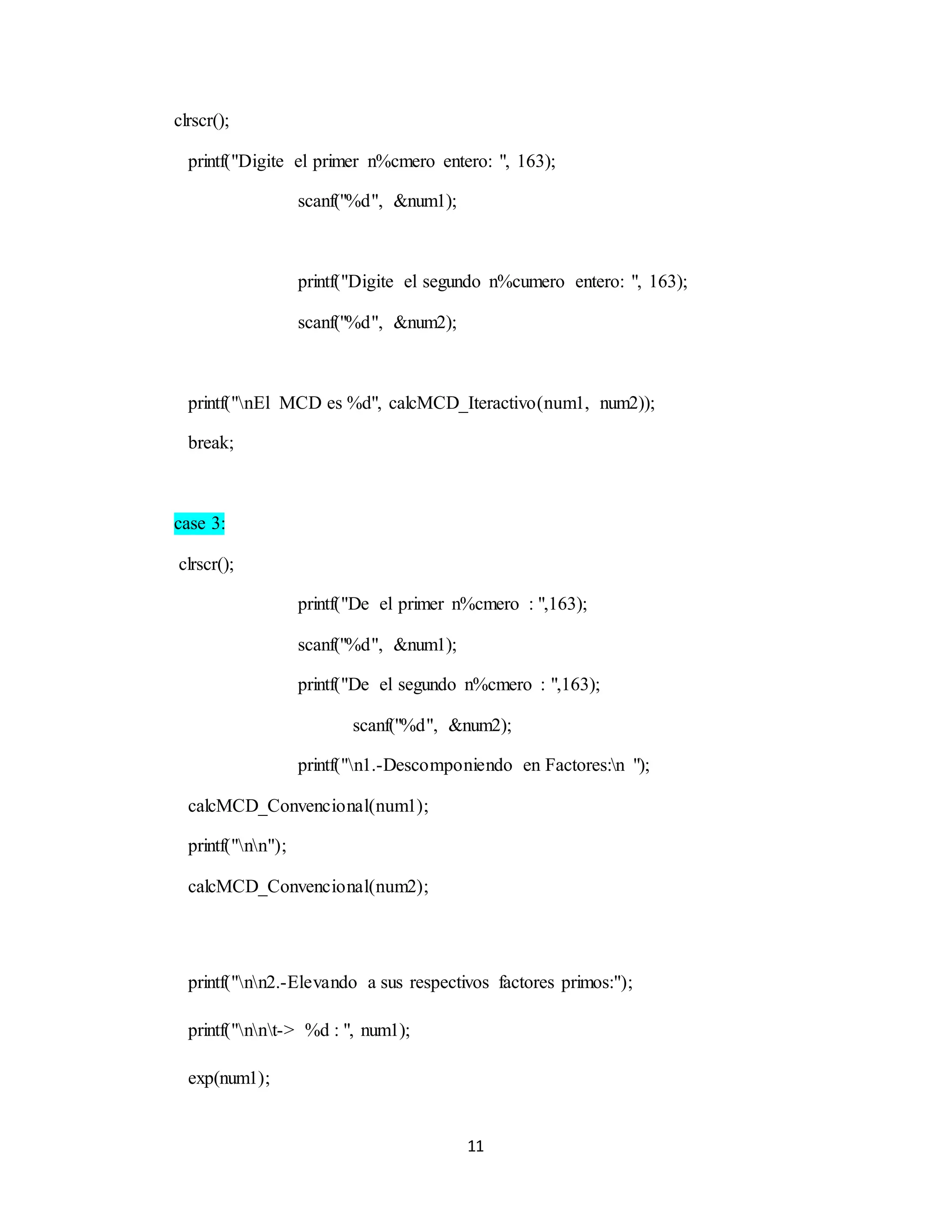 11
clrscr();
printf("Digite el primer n%cmero entero: ", 163);
scanf("%d", &num1);
printf("Digite el segundo n%cumero entero: ", 163);
scanf("%d", &num2);
printf("nEl MCD es %d", calcMCD_Iteractivo(num1, num2));
break;
case 3:
clrscr();
printf("De el primer n%cmero : ",163);
scanf("%d", &num1);
printf("De el segundo n%cmero : ",163);
scanf("%d", &num2);
printf("n1.-Descomponiendo en Factores:n ");
calcMCD_Convencional(num1);
printf("nn");
calcMCD_Convencional(num2);
printf("nn2.-Elevando a sus respectivos factores primos:");
printf("nnt-> %d : ", num1);
exp(num1);
 