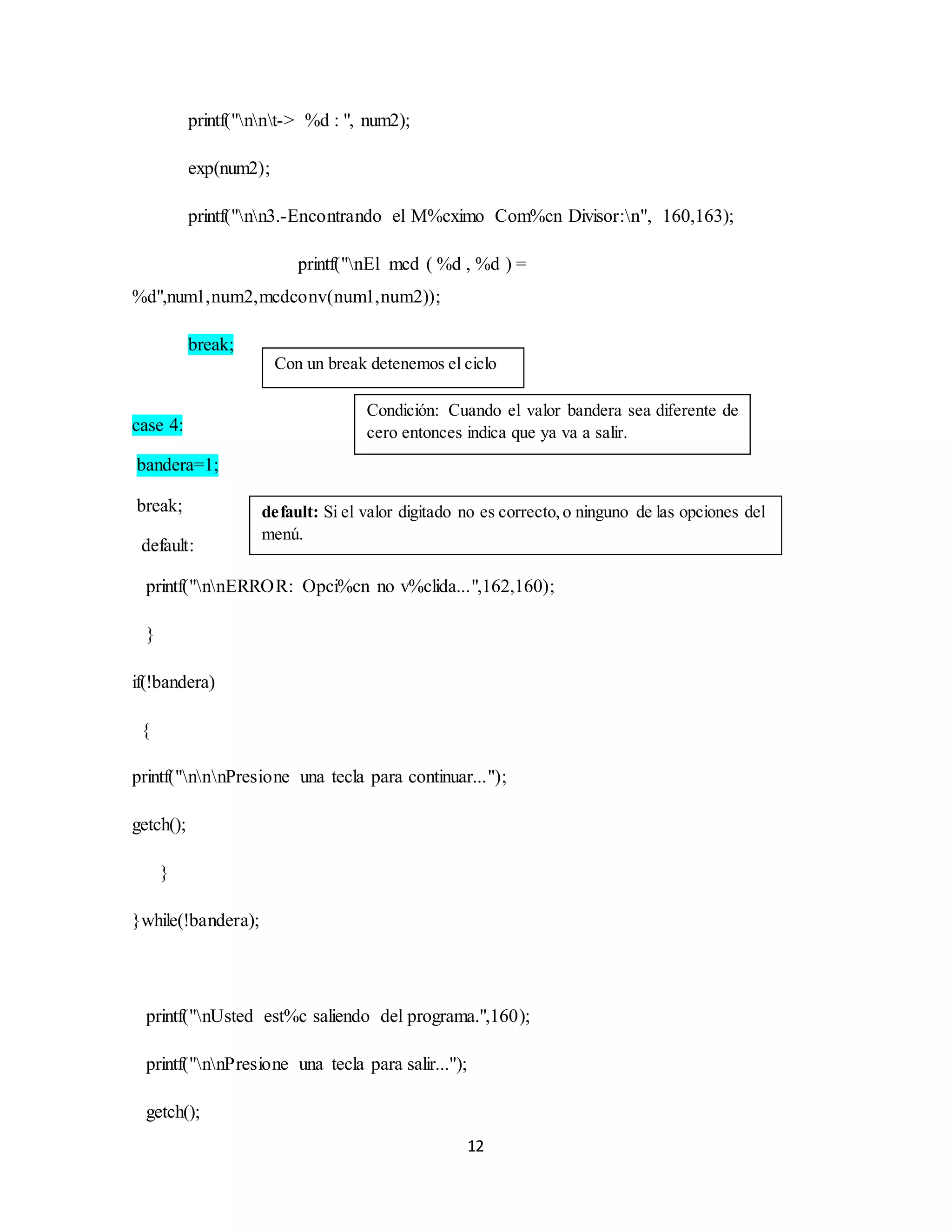 12
printf("nnt-> %d : ", num2);
exp(num2);
printf("nn3.-Encontrando el M%cximo Com%cn Divisor:n", 160,163);
printf("nEl mcd ( %d , %d ) =
%d",num1,num2,mcdconv(num1,num2));
break;
case 4:
bandera=1;
break;
default:
printf("nnERROR: Opci%cn no v%clida...",162,160);
}
if(!bandera)
{
printf("nnnPresione una tecla para continuar...");
getch();
}
}while(!bandera);
printf("nUsted est%c saliendo del programa.",160);
printf("nnPresione una tecla para salir...");
getch();
Condición: Cuando el valor bandera sea diferente de
cero entonces indica que ya va a salir.
Con un break detenemos el ciclo
default: Si el valor digitado no es correcto,o ninguno de las opciones del
menú.
 