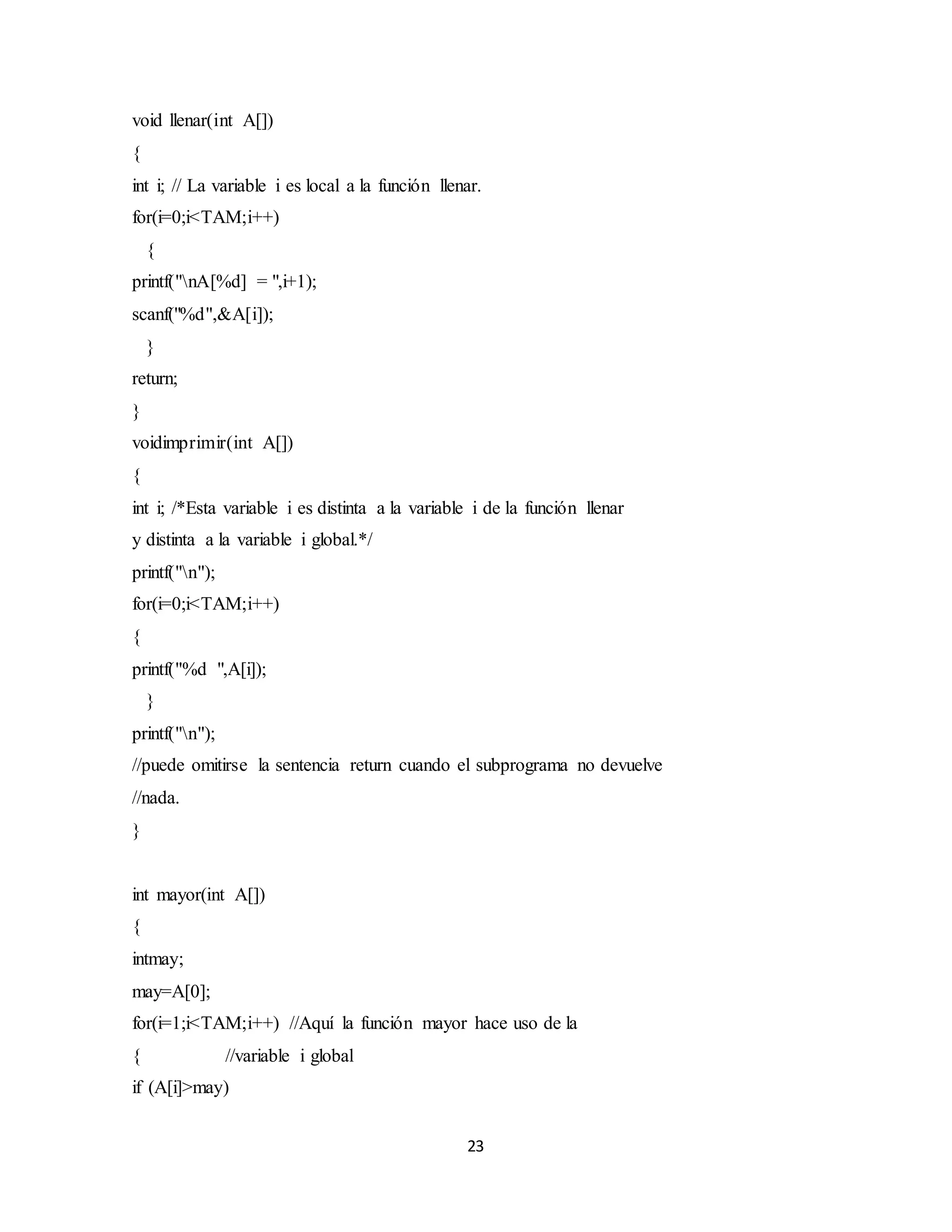 23
void llenar(int A[])
{
int i; // La variable i es local a la función llenar.
for(i=0;i<TAM;i++)
{
printf("nA[%d] = ",i+1);
scanf("%d",&A[i]);
}
return;
}
voidimprimir(int A[])
{
int i; /*Esta variable i es distinta a la variable i de la función llenar
y distinta a la variable i global.*/
printf("n");
for(i=0;i<TAM;i++)
{
printf("%d ",A[i]);
}
printf("n");
//puede omitirse la sentencia return cuando el subprograma no devuelve
//nada.
}
int mayor(int A[])
{
intmay;
may=A[0];
for(i=1;i<TAM;i++) //Aquí la función mayor hace uso de la
{ //variable i global
if (A[i]>may)
 