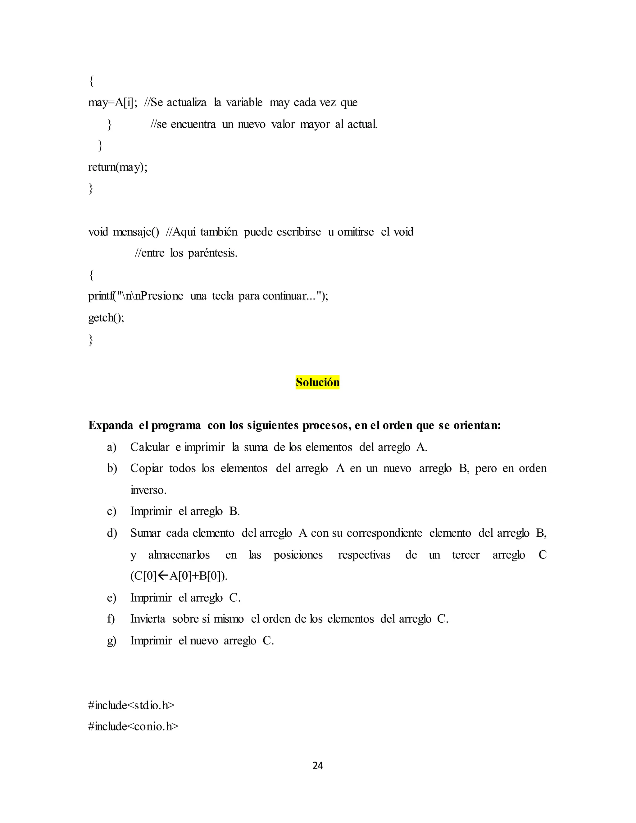 24
{
may=A[i]; //Se actualiza la variable may cada vez que
} //se encuentra un nuevo valor mayor al actual.
}
return(may);
}
void mensaje() //Aquí también puede escribirse u omitirse el void
//entre los paréntesis.
{
printf("nnPresione una tecla para continuar...");
getch();
}
Solución
Expanda el programa con los siguientes procesos, en el orden que se orientan:
a) Calcular e imprimir la suma de los elementos del arreglo A.
b) Copiar todos los elementos del arreglo A en un nuevo arreglo B, pero en orden
inverso.
c) Imprimir el arreglo B.
d) Sumar cada elemento del arreglo A con su correspondiente elemento del arreglo B,
y almacenarlos en las posiciones respectivas de un tercer arreglo C
(C[0]A[0]+B[0]).
e) Imprimir el arreglo C.
f) Invierta sobre sí mismo el orden de los elementos del arreglo C.
g) Imprimir el nuevo arreglo C.
#include<stdio.h>
#include<conio.h>
 