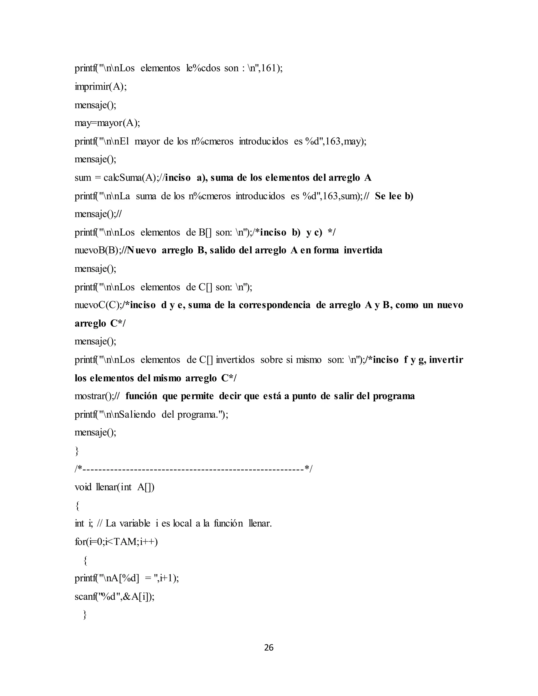 26
printf("nnLos elementos le%cdos son : n",161);
imprimir(A);
mensaje();
may=mayor(A);
printf("nnEl mayor de los n%cmeros introducidos es %d",163,may);
mensaje();
sum = calcSuma(A);//inciso a), suma de los elementos del arreglo A
printf("nnLa suma de los n%cmeros introducidos es %d",163,sum);// Se lee b)
mensaje();//
printf("nnLos elementos de B[] son: n");/*inciso b) y c) */
nuevoB(B);//Nuevo arreglo B, salido del arreglo A en forma invertida
mensaje();
printf("nnLos elementos de C[] son: n");
nuevoC(C);/*inciso d y e, suma de la correspondencia de arreglo A y B, como un nuevo
arreglo C*/
mensaje();
printf("nnLos elementos de C[] invertidos sobre si mismo son: n");/*inciso f y g, invertir
los elementos del mismo arreglo C*/
mostrar();// función que permite decir que está a punto de salir del programa
printf("nnSaliendo del programa.");
mensaje();
}
/*--------------------------------------------------------*/
void llenar(int A[])
{
int i; // La variable i es local a la función llenar.
for(i=0;i<TAM;i++)
{
printf("nA[%d] = ",i+1);
scanf("%d",&A[i]);
}
 