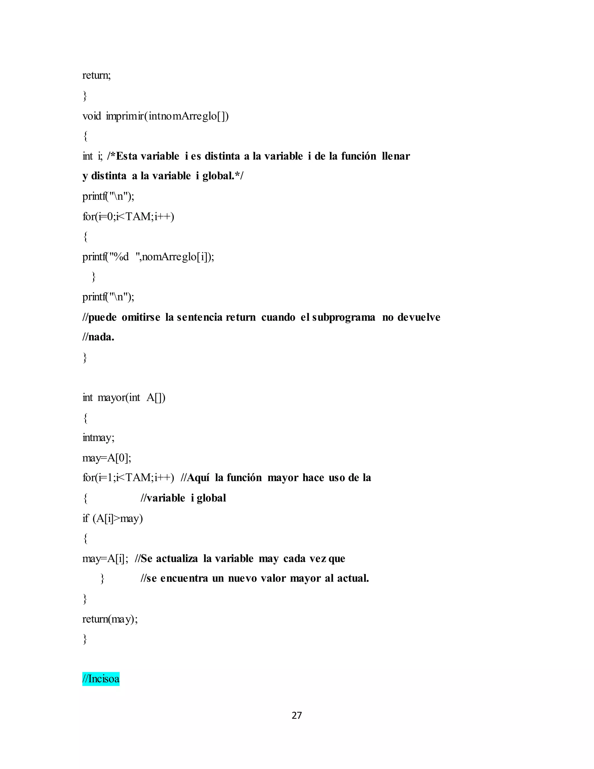27
return;
}
void imprimir(intnomArreglo[])
{
int i; /*Esta variable i es distinta a la variable i de la función llenar
y distinta a la variable i global.*/
printf("n");
for(i=0;i<TAM;i++)
{
printf("%d ",nomArreglo[i]);
}
printf("n");
//puede omitirse la sentencia return cuando el subprograma no devuelve
//nada.
}
int mayor(int A[])
{
intmay;
may=A[0];
for(i=1;i<TAM;i++) //Aquí la función mayor hace uso de la
{ //variable i global
if (A[i]>may)
{
may=A[i]; //Se actualiza la variable may cada vez que
} //se encuentra un nuevo valor mayor al actual.
}
return(may);
}
//Incisoa
 
