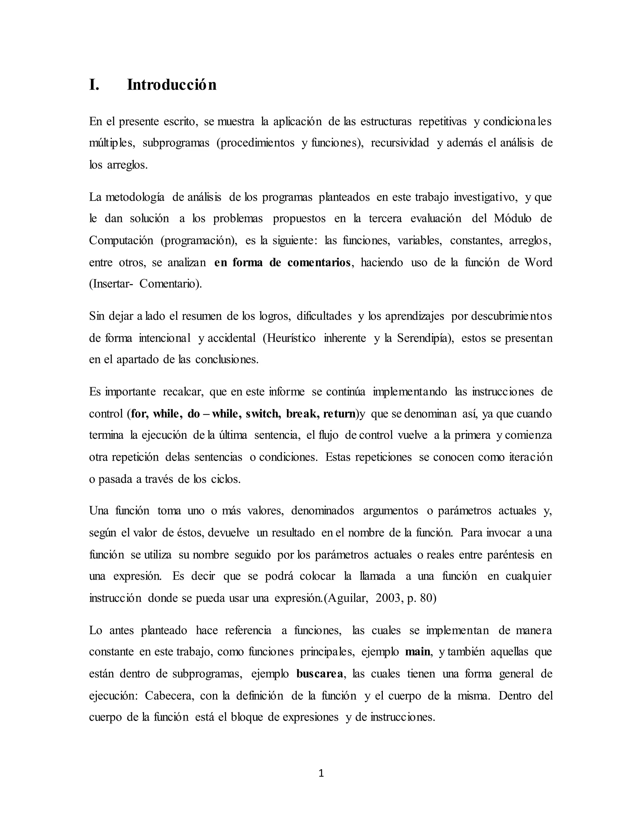 1
I. Introducción
En el presente escrito, se muestra la aplicación de las estructuras repetitivas y condicionales
múltiples, subprogramas (procedimientos y funciones), recursividad y además el análisis de
los arreglos.
La metodología de análisis de los programas planteados en este trabajo investigativo, y que
le dan solución a los problemas propuestos en la tercera evaluación del Módulo de
Computación (programación), es la siguiente: las funciones, variables, constantes, arreglos,
entre otros, se analizan en forma de comentarios, haciendo uso de la función de Word
(Insertar- Comentario).
Sin dejar a lado el resumen de los logros, dificultades y los aprendizajes por descubrimientos
de forma intencional y accidental (Heurístico inherente y la Serendipía), estos se presentan
en el apartado de las conclusiones.
Es importante recalcar, que en este informe se continúa implementando las instrucciones de
control (for, while, do – while, switch, break, return)y que se denominan así, ya que cuando
termina la ejecución de la última sentencia, el flujo de control vuelve a la primera y comienza
otra repetición delas sentencias o condiciones. Estas repeticiones se conocen como iteración
o pasada a través de los ciclos.
Una función toma uno o más valores, denominados argumentos o parámetros actuales y,
según el valor de éstos, devuelve un resultado en el nombre de la función. Para invocar a una
función se utiliza su nombre seguido por los parámetros actuales o reales entre paréntesis en
una expresión. Es decir que se podrá colocar la llamada a una función en cualquier
instrucción donde se pueda usar una expresión.(Aguilar, 2003, p. 80)
Lo antes planteado hace referencia a funciones, las cuales se implementan de manera
constante en este trabajo, como funciones principales, ejemplo main, y también aquellas que
están dentro de subprogramas, ejemplo buscarea, las cuales tienen una forma general de
ejecución: Cabecera, con la definición de la función y el cuerpo de la misma. Dentro del
cuerpo de la función está el bloque de expresiones y de instrucciones.
 