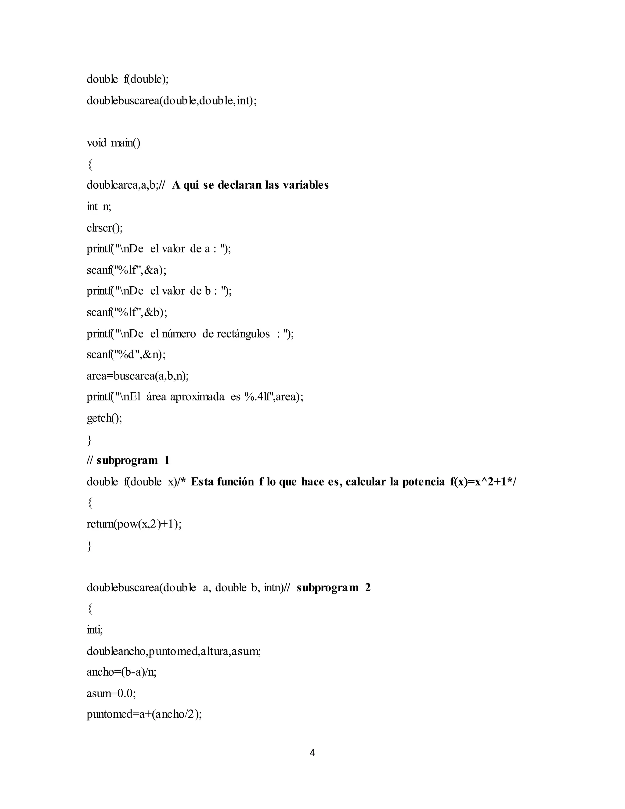 4
double f(double);
doublebuscarea(double,double,int);
void main()
{
doublearea,a,b;// A qui se declaran las variables
int n;
clrscr();
printf("nDe el valor de a : ");
scanf("%lf",&a);
printf("nDe el valor de b : ");
scanf("%lf",&b);
printf("nDe el número de rectángulos : ");
scanf("%d",&n);
area=buscarea(a,b,n);
printf("nEl área aproximada es %.4lf",area);
getch();
}
// subprogram 1
double f(double x)/* Esta función f lo que hace es, calcular la potencia f(x)=x^2+1*/
{
return(pow(x,2)+1);
}
doublebuscarea(double a, double b, intn)// subprogram 2
{
inti;
doubleancho,puntomed,altura,asum;
ancho=(b-a)/n;
asum=0.0;
puntomed=a+(ancho/2);
 