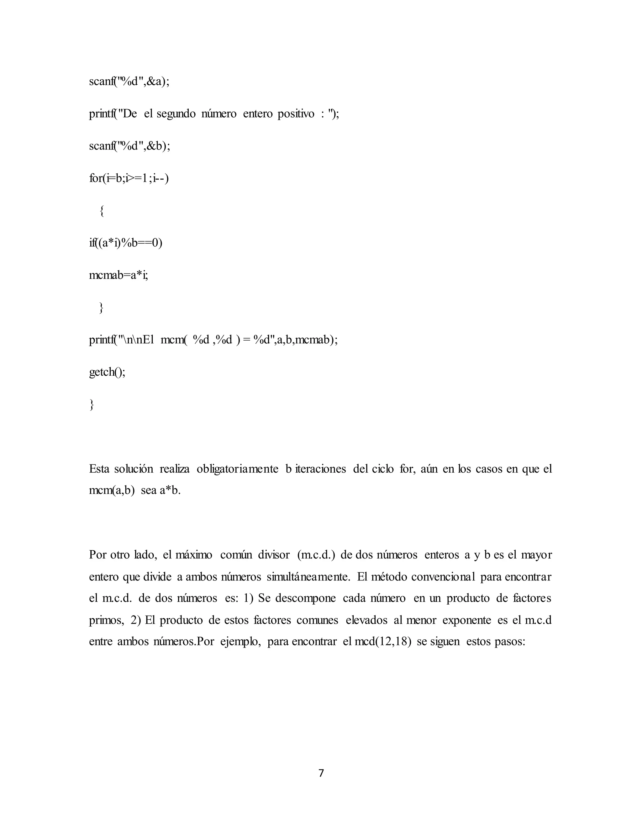 7
scanf("%d",&a);
printf("De el segundo número entero positivo : ");
scanf("%d",&b);
for(i=b;i>=1;i--)
{
if((a*i)%b==0)
mcmab=a*i;
}
printf("nnEl mcm( %d ,%d ) = %d",a,b,mcmab);
getch();
}
Esta solución realiza obligatoriamente b iteraciones del ciclo for, aún en los casos en que el
mcm(a,b) sea a*b.
Por otro lado, el máximo común divisor (m.c.d.) de dos números enteros a y b es el mayor
entero que divide a ambos números simultáneamente. El método convencional para encontrar
el m.c.d. de dos números es: 1) Se descompone cada número en un producto de factores
primos, 2) El producto de estos factores comunes elevados al menor exponente es el m.c.d
entre ambos números.Por ejemplo, para encontrar el mcd(12,18) se siguen estos pasos:
 