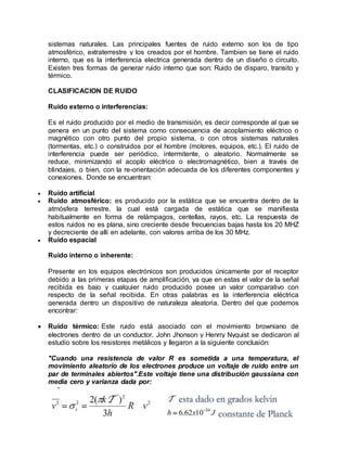sistemas naturales. Las principales fuentes de ruido externo son los de tipo
atmosférico, extraterrestre y los creados por el hombre. Tambien se tiene el ruido
interno, que es la interferencia electrica generada dentro de un diseño o circuito.
Existen tres formas de generar ruido interno que son: Ruido de disparo, transito y
térmico.
CLASIFICACION DE RUIDO
Ruido externo o interferencias:
Es el ruido producido por el medio de transmisión, es decir corresponde al que se
genera en un punto del sistema como consecuencia de acoplamiento eléctrico o
magnético con otro punto del propio sistema, o con otros sistemas naturales
(tormentas, etc.) o construidos por el hombre (motores, equipos, etc.). El ruido de
interferencia puede ser periódico, intermitente, o aleatorio. Normalmente se
reduce, minimizando el acoplo eléctrico o electromagnético, bien a través de
blindajes, o bien, con la re-orientación adecuada de los diferentes componentes y
conexiones. Donde se encuentran:
 Ruido artificial
 Ruido atmosférico: es producido por la estática que se encuentra dentro de la
atmósfera terrestre, la cual está cargada de estática que se manifiesta
habitualmente en forma de relámpagos, centellas, rayos, etc. La respuesta de
estos ruidos no es plana, sino creciente desde frecuencias bajas hasta los 20 MHZ
y decreciente de allí en adelante, con valores arriba de los 30 MHz.
 Ruido espacial
Ruido interno o inherente:
Presente en los equipos electrónicos son producidos únicamente por el receptor
debido a las primeras etapas de amplificación, ya que en estas el valor de la señal
recibida es bajo y cualquier ruido producido posee un valor comparativo con
respecto de la señal recibida. En otras palabras es la interferencia eléctrica
generada dentro un dispositivo de naturaleza aleatoria. Dentro del que podemos
encontrar:
 Ruido térmico: Este ruido está asociado con el movimiento browniano de
electrones dentro de un conductor. John Jhonson y Henrry Nyquist se dedicaron al
estudio sobre los resistores metálicos y llegaron a la siguiente conclusión:
"Cuando una resistencia de valor R es sometida a una temperatura, el
movimiento aleatorio de los electrones produce un voltaje de ruido entre un
par de terminales abiertos".Este voltaje tiene una distribución gaussiana con
media cero y varianza dada por:
 