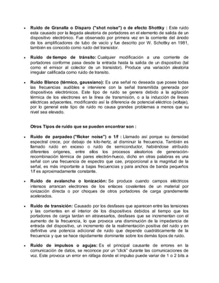  Ruido de Granalla o Disparo ("shot noise") o de efecto Shottky : Este ruido
esta causado por la llegada aleatoria de portadores en el elemento de salida de un
dispositivo electrónico. Fue observado por primera vez en la corriente del ánodo
de los amplificadores de tubo de vacío y fue descrito por W. Schottky en 1981,
también es conocido como ruido del transistor.
 Ruido de tiempo de tránsito: Cualquier modificación a una corriente de
portadores conforme pasa desde la entrada hasta la salida de un dispositivo (tal
como el emisor al colector de un transistor). Produce una variación aleatoria
irregular calificada como ruido de transito.
 Ruido Blanco (térmico, gaussiano): Es una señal no deseada que posee todas
las frecuencias audibles e interviene con la señal transmitida generada por
dispositivos electrónicos. Este tipo de ruido se genera debido a la agitación
térmica de los electrones en la línea de transmisión, o a la inducción de líneas
eléctricas adyacentes, modificando así la diferencia de potencial eléctrico (voltaje),
por lo general este tipo de ruido no causa grandes problemas a menos que su
nivel sea elevado.
Otros Tipos de ruido que se pueden encontrar son :
 Ruido de parpadeo ("flicker noise") o 1/f : Llamado así porque su densidad
espectral crece, por debajo de kilo-hertz, al disminuir la frecuencia. También es
llamado ruido en exceso o ruido de semiconductor, habiéndose atribuido
diferentes orígenes, entre ellos los procesos aleatorios de generación-
recombinación térmica de pares electrón-hueco, dicho en otras palabras es una
señal con una frecuencia de espectro que cae, proporcional a la magnitud de la
señal, es más importante a bajas frecuencias y para anchos de banda pequeños
1/f es aproximadamente constante.
 Ruido de avalancha o Ionización: Se produce cuando campos eléctricos
intensos arrancan electrones de los enlaces covalentes de un material por
ionización directa o por choques de otros portadores de carga grandemente
acelerados.
 Ruido de transición: Causado por los desfases que aparecen entre las tensiones
y las corrientes en el interior de los dispositivos debidos al tiempo que los
portadores de carga tardan en atravesarlos, desfases que se incrementan con el
aumento de la frecuencia, lo que provoca una disminución de la impedancia de
entrada del dispositivo, un incremento de la realimentación positiva del ruido y en
definitiva una potencia adicional de ruido que depende cuadráticamente de la
frecuencia y que se hace rápidamente dominante sobre los demás tipos de ruido.
 Ruido de impulsos o agujas: Es el principal causante de errores en la
comunicación de datos, se reconoce por un “click” durante las comunicaciones de
voz. Este provoca un error en ráfaga donde el impulso puede variar de 1 o 2 bits a
 
