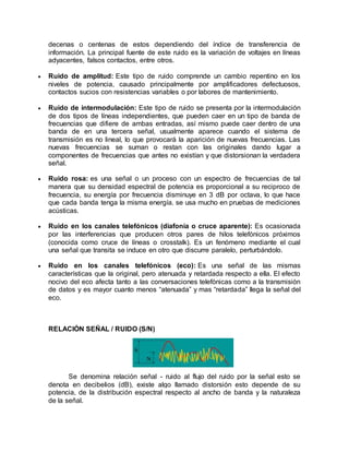 decenas o centenas de estos dependiendo del índice de transferencia de
información. La principal fuente de este ruido es la variación de voltajes en líneas
adyacentes, falsos contactos, entre otros.
 Ruido de amplitud: Este tipo de ruido comprende un cambio repentino en los
niveles de potencia, causado principalmente por amplificadores defectuosos,
contactos sucios con resistencias variables o por labores de mantenimiento.
 Ruido de intermodulación: Este tipo de ruido se presenta por la intermodulación
de dos tipos de líneas independientes, que pueden caer en un tipo de banda de
frecuencias que difiere de ambas entradas, así mismo puede caer dentro de una
banda de en una tercera señal, usualmente aparece cuando el sistema de
transmisión es no lineal, lo que provocará la aparición de nuevas frecuencias. Las
nuevas frecuencias se suman o restan con las originales dando lugar a
componentes de frecuencias que antes no existían y que distorsionan la verdadera
señal.
 Ruido rosa: es una señal o un proceso con un espectro de frecuencias de tal
manera que su densidad espectral de potencia es proporcional a su reciproco de
frecuencia, su energía por frecuencia disminuye en 3 dB por octava, lo que hace
que cada banda tenga la misma energía. se usa mucho en pruebas de mediciones
acústicas.
 Ruido en los canales telefónicos (diafonía o cruce aparente): Es ocasionada
por las interferencias que producen otros pares de hilos telefónicos próximos
(conocida como cruce de líneas o crosstalk). Es un fenómeno mediante el cual
una señal que transita se induce en otro que discurre paralelo, perturbándolo.
 Ruido en los canales telefónicos (eco): Es una señal de las mismas
características que la original, pero atenuada y retardada respecto a ella. El efecto
nocivo del eco afecta tanto a las conversaciones telefónicas como a la transmisión
de datos y es mayor cuanto menos “atenuada” y mas “retardada” llega la señal del
eco.
RELACIÓN SEÑAL / RUIDO (S/N)
Se denomina relación señal - ruido al flujo del ruido por la señal esto se
denota en decibelios (dB), existe algo llamado distorsión esto depende de su
potencia, de la distribución espectral respecto al ancho de banda y la naturaleza
de la señal.
 