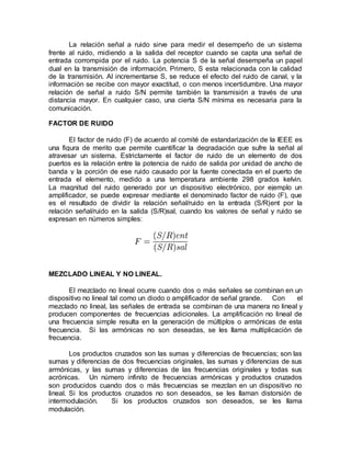 La relación señal a ruido sirve para medir el desempeño de un sistema
frente al ruido, midiendo a la salida del receptor cuando se capta una señal de
entrada corrompida por el ruido. La potencia S de la señal desempeña un papel
dual en la transmisión de información. Primero, S esta relacionada con la calidad
de la transmisión. Al incrementarse S, se reduce el efecto del ruido de canal, y la
información se recibe con mayor exactitud, o con menos incertidumbre. Una mayor
relación de señal a ruido S/N permite también la transmisión a través de una
distancia mayor. En cualquier caso, una cierta S/N mínima es necesaria para la
comunicación.
FACTOR DE RUIDO
El factor de ruido (F) de acuerdo al comité de estandarización de la IEEE es
una figura de merito que permite cuantificar la degradación que sufre la señal al
atravesar un sistema. Estrictamente el factor de ruido de un elemento de dos
puertos es la relación entre la potencia de ruido de salida por unidad de ancho de
banda y la porción de ese ruido causado por la fuente conectada en el puerto de
entrada el elemento, medido a una temperatura ambiente 298 grados kelvin.
La magnitud del ruido generado por un dispositivo electrónico, por ejemplo un
amplificador, se puede expresar mediante el denominado factor de ruido (F), que
es el resultado de dividir la relación señal/ruido en la entrada (S/R)ent por la
relación señal/ruido en la salida (S/R)sal, cuando los valores de señal y ruido se
expresan en números simples:
MEZCLADO LINEAL Y NO LINEAL.
El mezclado no lineal ocurre cuando dos o más señales se combinan en un
dispositivo no lineal tal como un diodo o amplificador de señal grande. Con el
mezclado no lineal, las señales de entrada se combinan de una manera no lineal y
producen componentes de frecuencias adicionales. La amplificación no lineal de
una frecuencia simple resulta en la generación de múltiplos o armónicas de esta
frecuencia. Si las armónicas no son deseadas, se les llama multiplicación de
frecuencia.
Los productos cruzados son las sumas y diferencias de frecuencias; son las
sumas y diferencias de dos frecuencias originales, las sumas y diferencias de sus
armónicas, y las sumas y diferencias de las frecuencias originales y todas sus
acrónicas. Un número infinito de frecuencias armónicas y productos cruzados
son producidos cuando dos o más frecuencias se mezclan en un dispositivo no
lineal. Si los productos cruzados no son deseados, se les llaman distorsión de
intermodulación. Si los productos cruzados son deseados, se les llama
modulación.
 