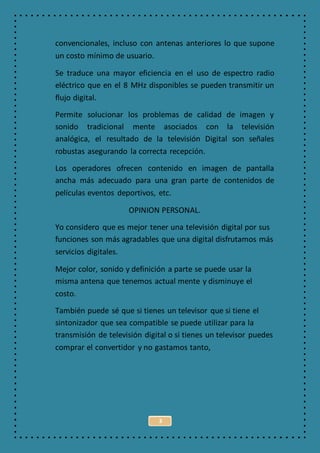 3
convencionales, incluso con antenas anteriores lo que supone
un costo mínimo de usuario.
Se traduce una mayor eficiencia en el uso de espectro radio
eléctrico que en el 8 MHz disponibles se pueden transmitir un
flujo digital.
Permite solucionar los problemas de calidad de imagen y
sonido tradicional mente asociados con la televisión
analógica, el resultado de la televisión Digital son señales
robustas asegurando la correcta recepción.
Los operadores ofrecen contenido en imagen de pantalla
ancha más adecuado para una gran parte de contenidos de
películas eventos deportivos, etc.
OPINION PERSONAL.
Yo considero que es mejor tener una televisión digital por sus
funciones son más agradables que una digital disfrutamos más
servicios digitales.
Mejor color, sonido y definición a parte se puede usar la
misma antena que tenemos actual mente y disminuye el
costo.
También puede sé que si tienes un televisor que si tiene el
sintonizador que sea compatible se puede utilizar para la
transmisión de televisión digital o si tienes un televisor puedes
comprar el convertidor y no gastamos tanto,
 