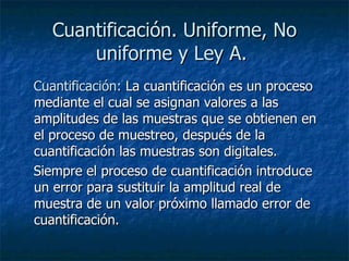 Cuantificación. Uniforme, No uniforme y Ley A.   Cuantificación:  La cuantificación es un proceso mediante el cual se asignan valores a las amplitudes de las muestras que se obtienen en el proceso de muestreo, después de la cuantificación las muestras son digitales.     Siempre el proceso de cuantificación introduce un error para sustituir la amplitud real de muestra de un valor próximo llamado error de cuantificación.  