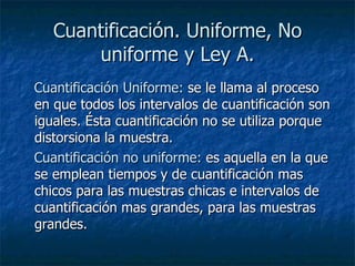 Cuantificación. Uniforme, No uniforme y Ley A. Cuantificación Uniforme:  se le llama al proceso en que todos los intervalos de cuantificación son iguales. Ésta cuantificación no se utiliza porque distorsiona la muestra.  Cuantificación no uniforme:  es aquella en la que se emplean tiempos y de cuantificación mas chicos para las muestras chicas e intervalos de cuantificación mas grandes, para las muestras grandes.  