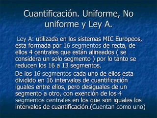 Cuantificación. Uniforme, No uniforme y Ley A. Ley A:  utilizada en los sistemas MIC Europeos, esta formada por  16 segmentos  de recta, de ellos 4 centrales que están alineados ( se considera un solo segmento ) por lo tanto se reducen los 16 a 13 segmentos. De los  16 segmentos  cada uno de ellos esta dividido en 16 intervalos de cuantificación iguales entre ellos, pero desiguales de un segmento a otro, con exención de los  4 segmentos centrales  en los que son iguales los intervalos de cuantificación.( Cuentan como uno )   