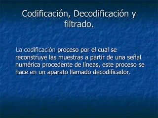 Codificación, Decodificación y filtrado. La codificación  proceso por el cual se reconstruye las muestras a partir de una señal numérica procedente de líneas, este proceso se hace en un aparato llamado decodificador. 